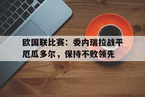 欧国联比赛:委内瑞拉战平厄瓜多尔,保持不败领先的简单介绍 欧国联比赛:委内瑞拉战平厄瓜多尔,保持不败领先的简单介绍