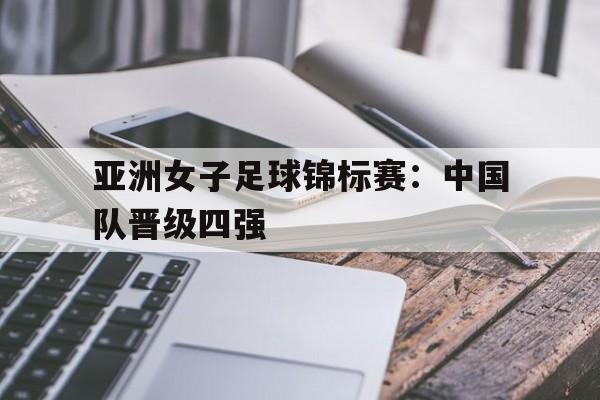 亚洲女子足球锦标赛:中国队晋级四强 亚洲女子足球锦标赛:中国队晋级四强