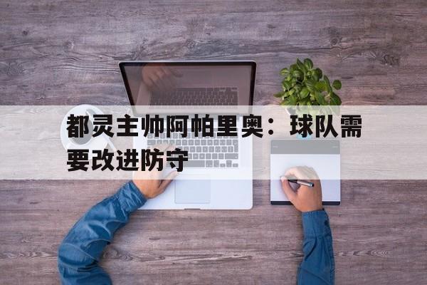 包含都灵主帅阿帕里奥:球队需要改进防守的词条 包含都灵主帅阿帕里奥:球队需要改进防守的词条